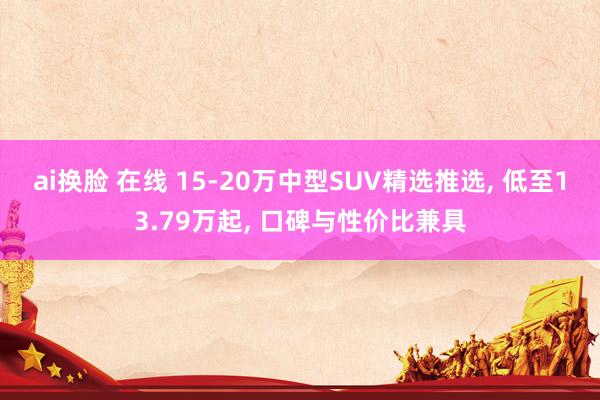 ai换脸 在线 15-20万中型SUV精选推选, 低至13.79万起, 口碑与性价比兼具