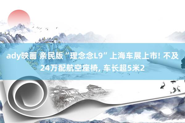 ady映画 亲民版“理念念L9”上海车展上市! 不及24万配航空座椅, 车长超5米2