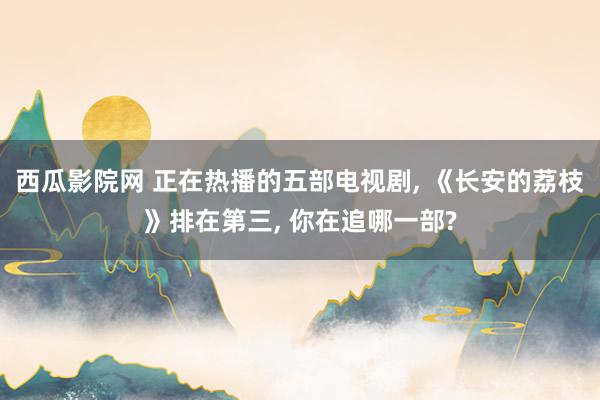 西瓜影院网 正在热播的五部电视剧, 《长安的荔枝》排在第三, 你在追哪一部?