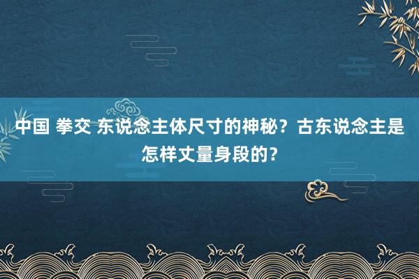 中国 拳交 东说念主体尺寸的神秘？古东说念主是怎样丈量身段的？