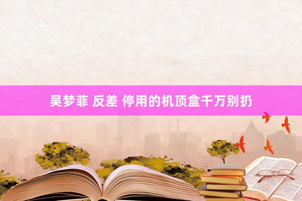 吴梦菲 反差 停用的机顶盒千万别扔